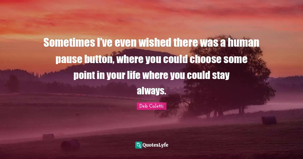 Deb Caletti Quotes: "Sometimes I’ve even wished there was a human pause button, where you could choose some point in your life where you could stay always."