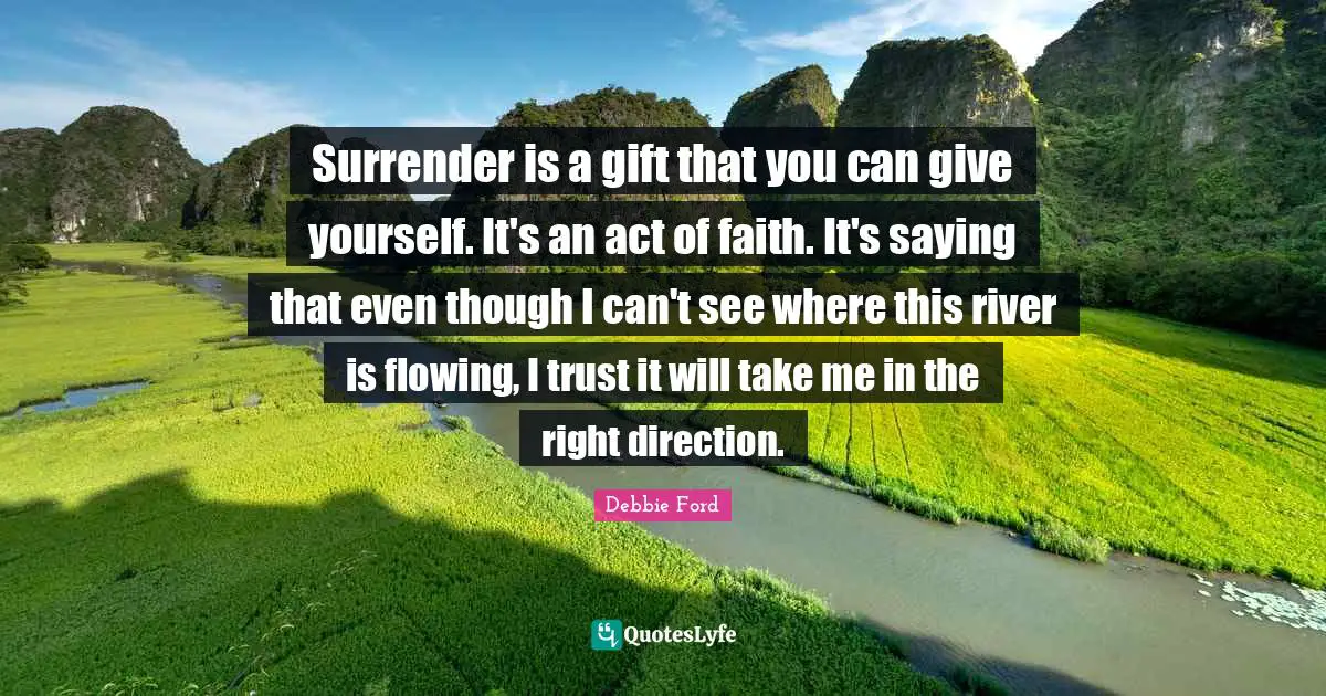 Surrender is a gift that you can give yourself. It's an act of faith. It's saying that even though I can't see where this river is flowing, I trust it will take me in the right direction.