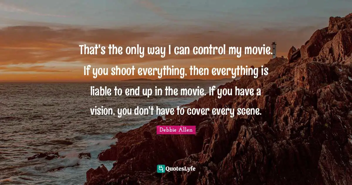 That's the only way I can control my movie. If you shoot everything, then everything is liable to end up in the movie. If you have a vision, you don't have to cover every scene.