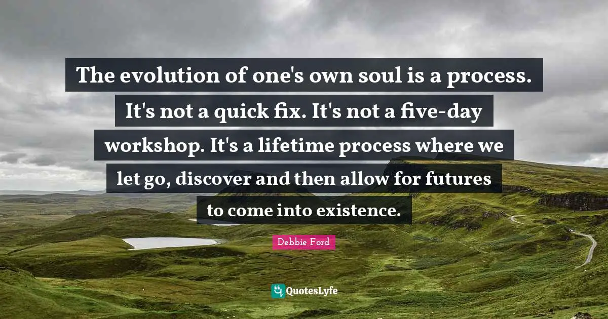 The evolution of one's own soul is a process. It's not a quick fix. It's not a five-day workshop. It's a lifetime process where we let go, discover and then allow for futures to come into existence.