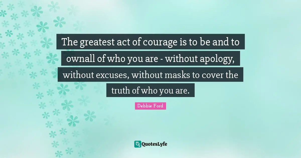 Excuse Quotes: "The greatest act of courage is to be and to ownall of who you are - without apology, without excuses, without masks to cover the truth of who you are."