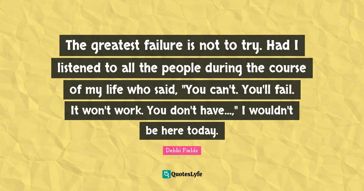 The greatest failure is not to try. Had I listened to all the people during the course of my life who said, "You can't. You'll fail. It won't work. You don't have...," I wouldn't be here today.