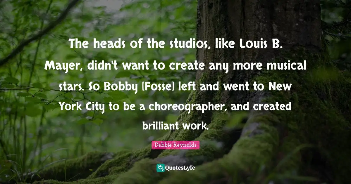 The heads of the studios, like Louis B. Mayer, didn't want to create any more musical stars. So Bobby [Fosse] left and went to New York City to be a choreographer, and created brilliant work.