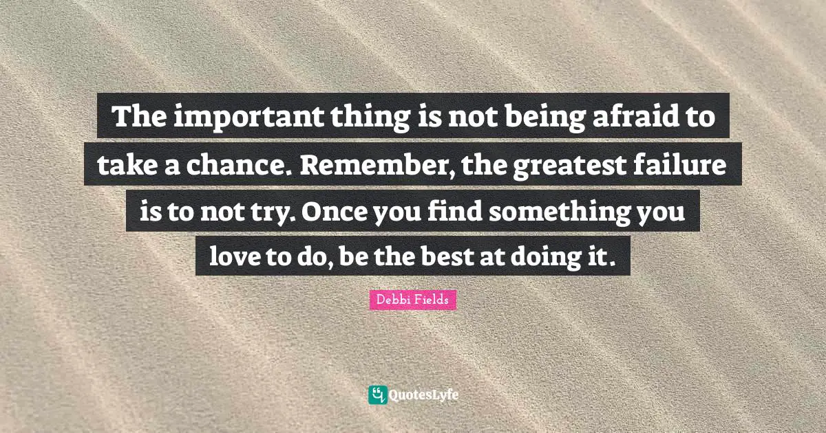 The important thing is not being afraid to take a chance. Remember, the greatest failure is to not try. Once you find something you love to do, be the best at doing it.