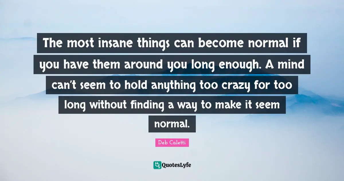 The most insane things can become normal if you have them around you long enough. A mind can’t seem to hold anything too crazy for too long without finding a way to make it seem normal.