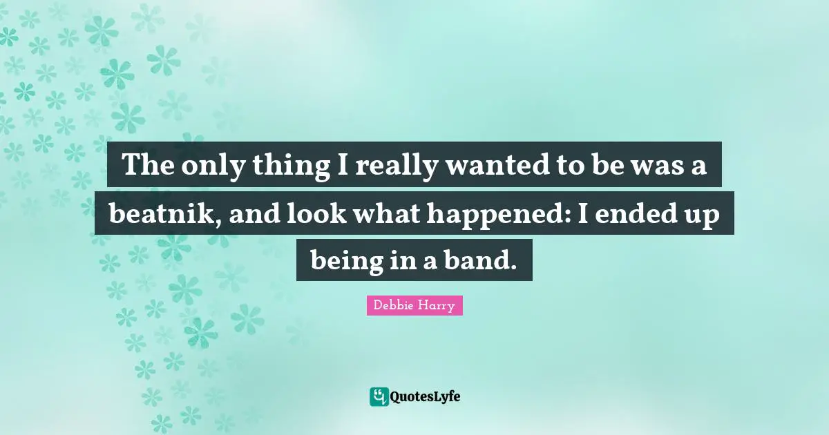 The only thing I really wanted to be was a beatnik, and look what happened: I ended up being in a band.
