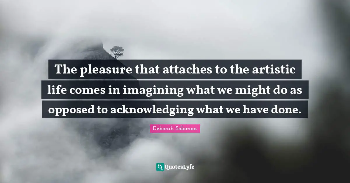 The pleasure that attaches to the artistic life comes in imagining what we might do as opposed to acknowledging what we have done.