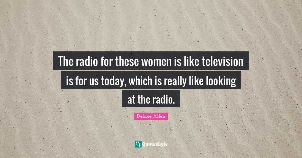The radio for these women is like television is for us today, which is really like looking at the radio.