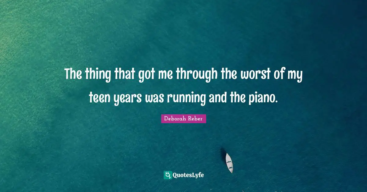 The thing that got me through the worst of my teen years was running and the piano.