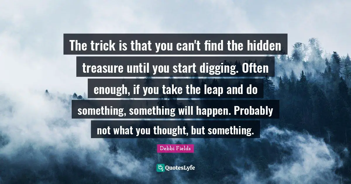 The trick is that you can't find the hidden treasure until you start digging. Often enough, if you take the leap and do something, something will happen. Probably not what you thought, but something.