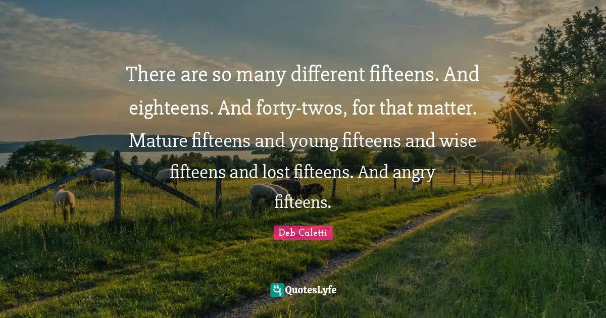 There are so many different fifteens. And eighteens. And forty-twos, for that matter. Mature fifteens and young fifteens and wise fifteens and lost fifteens. And angry fifteens.
