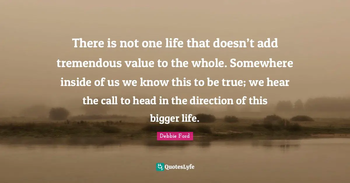 There is not one life that doesn’t add tremendous value to the whole. Somewhere inside of us we know this to be true; we hear the call to head in the direction of this bigger life.