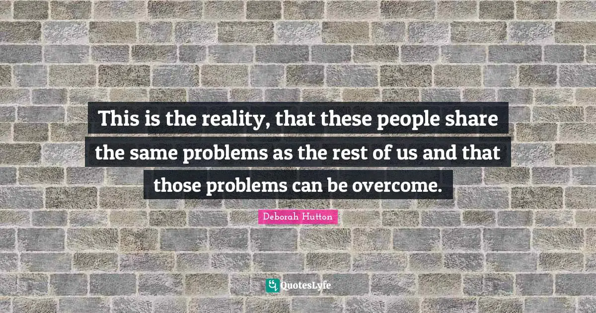 This is the reality, that these people share the same problems as the rest of us and that those problems can be overcome.