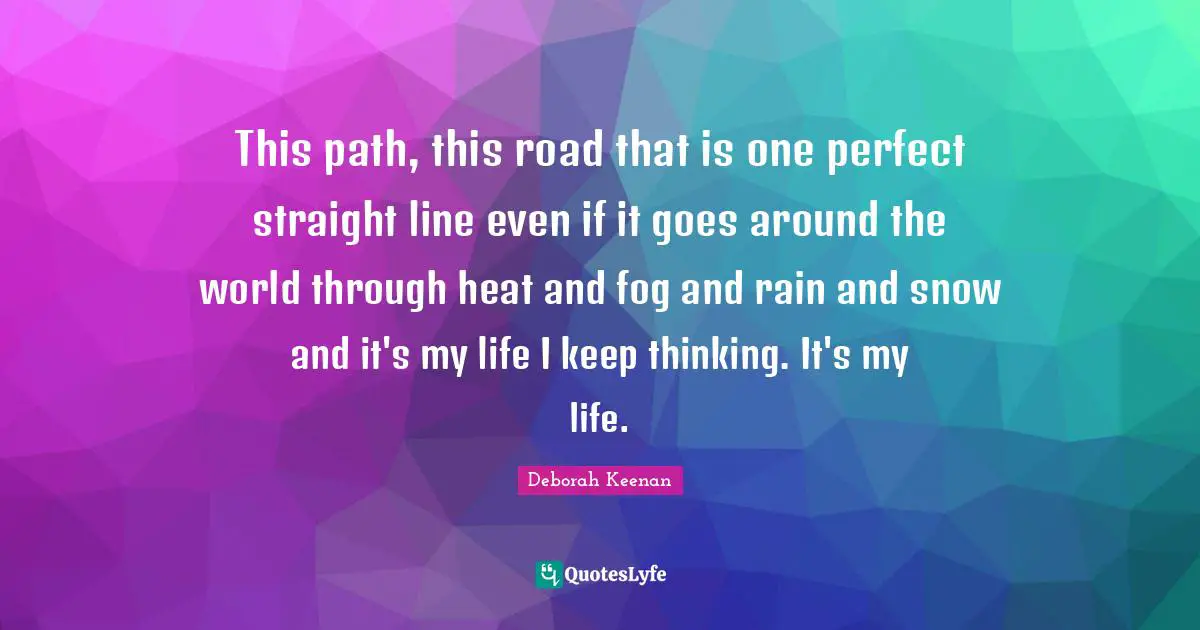 This path, this road that is one perfect straight line even if it goes around the world through heat and fog and rain and snow and it's my life I keep thinking. It's my life.