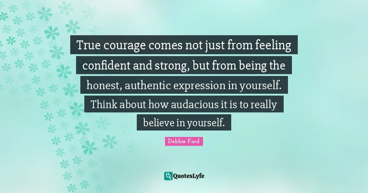 Audacious Quotes: "True courage comes not just from feeling confident and strong, but from being the honest, authentic expression in yourself. Think about how audacious it is to really believe in yourself."