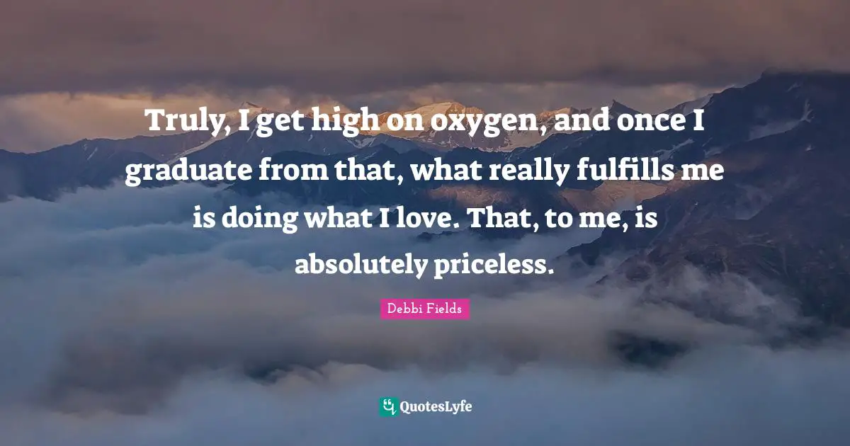 Truly, I get high on oxygen, and once I graduate from that, what really fulfills me is doing what I love. That, to me, is absolutely priceless.
