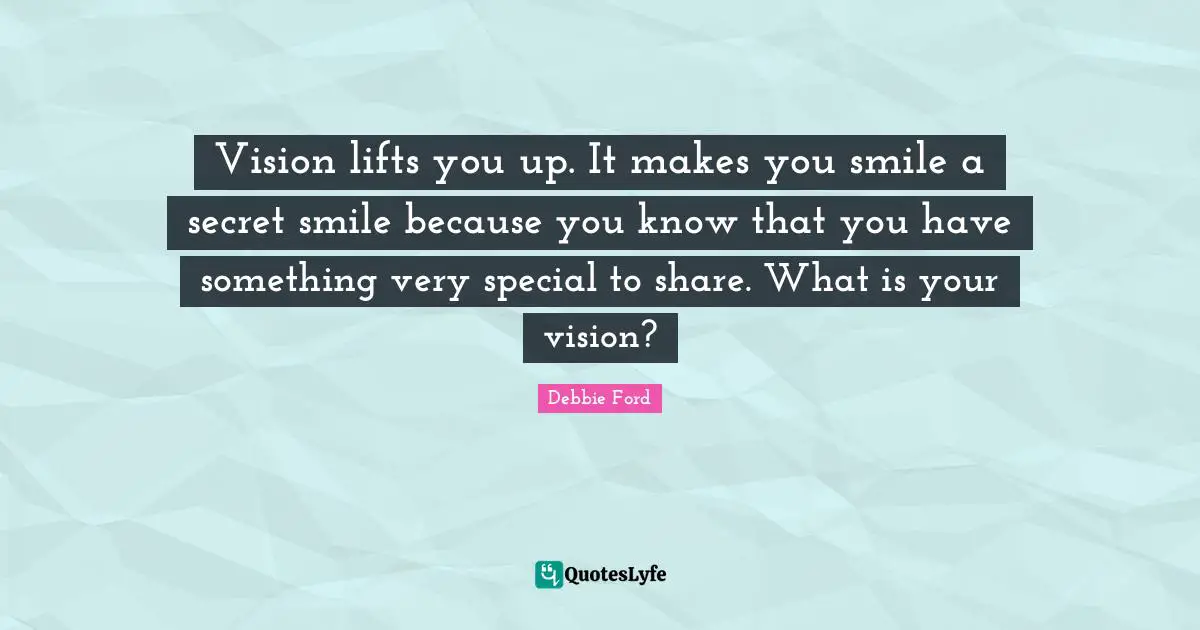 Vision lifts you up. It makes you smile a secret smile because you know that you have something very special to share. What is your vision?