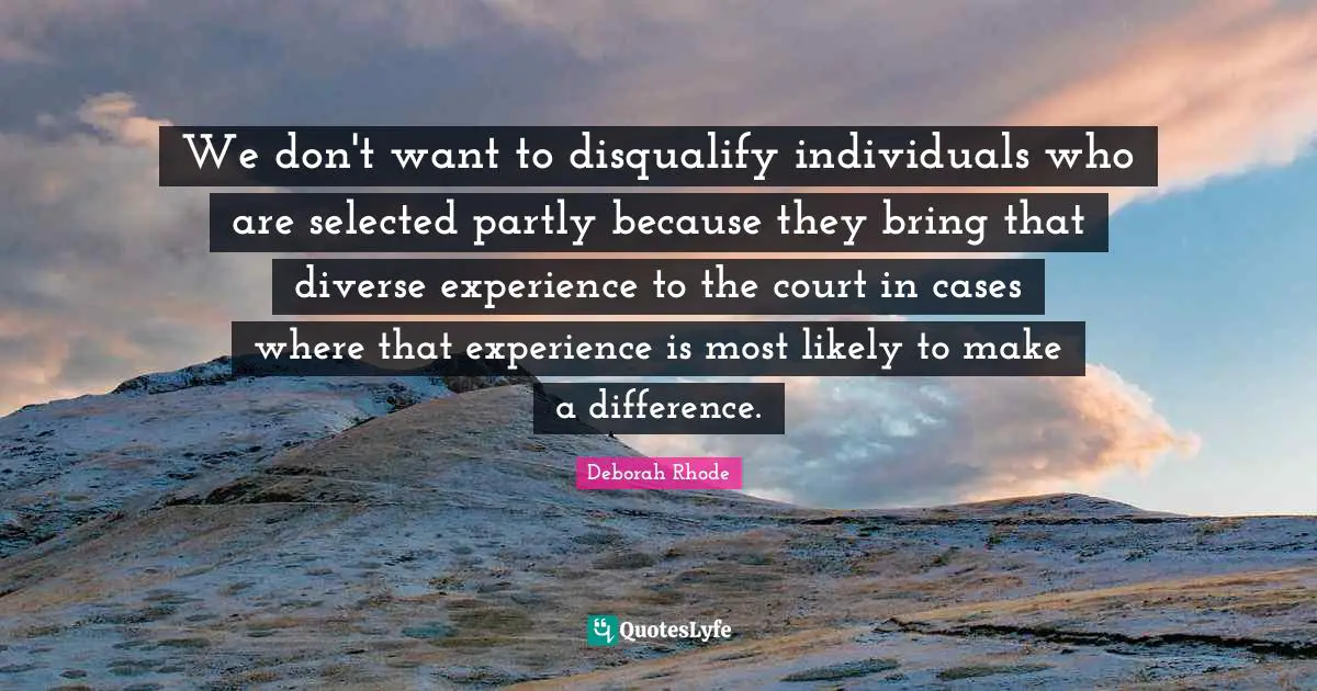 We don't want to disqualify individuals who are selected partly because they bring that diverse experience to the court in cases where that experience is most likely to make a difference.
