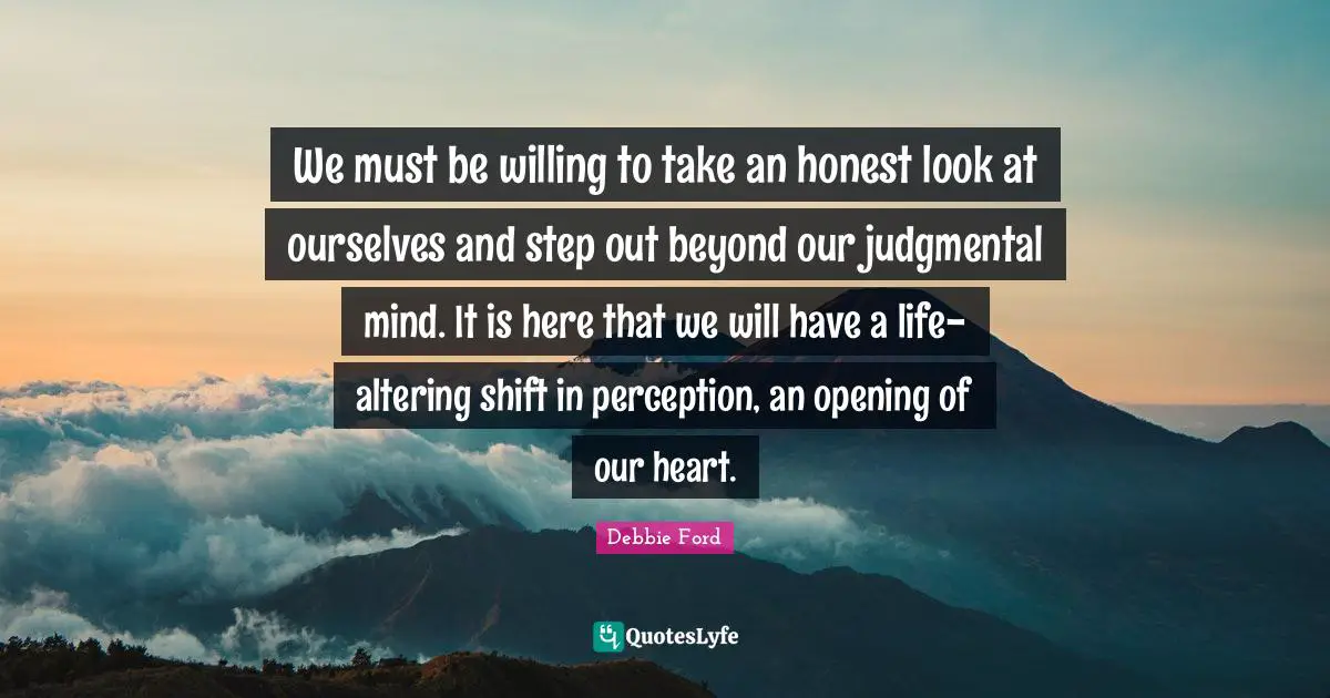 We must be willing to take an honest look at ourselves and step out beyond our judgmental mind. It is here that we will have a life-altering shift in perception, an opening of our heart.