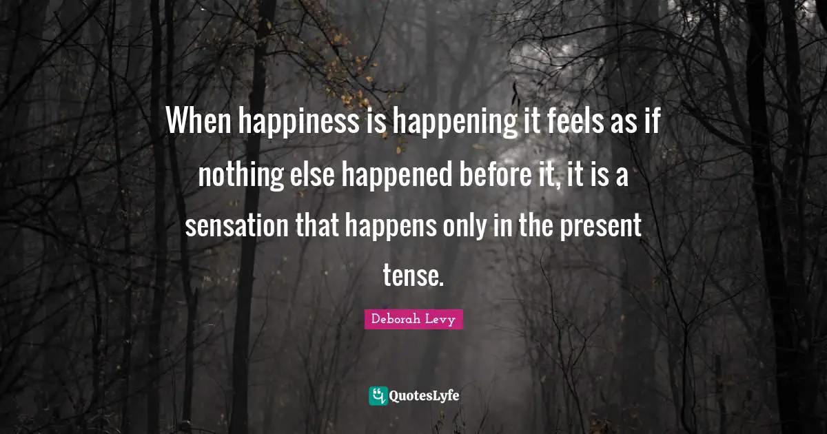 Present Tense Quotes: "When happiness is happening it feels as if nothing else happened before it, it is a sensation that happens only in the present tense."