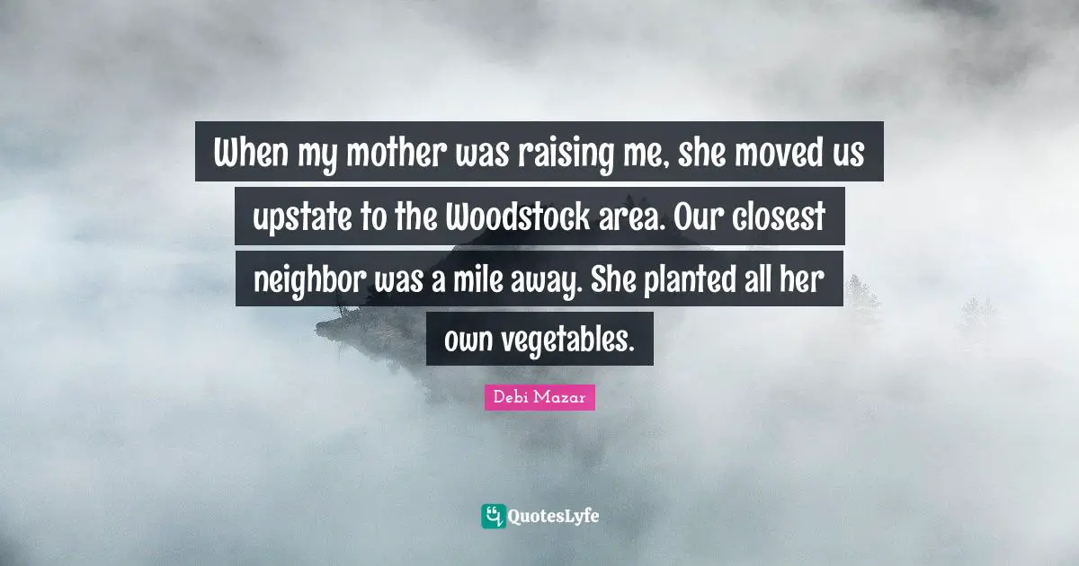 When my mother was raising me, she moved us upstate to the Woodstock area. Our closest neighbor was a mile away. She planted all her own vegetables.
