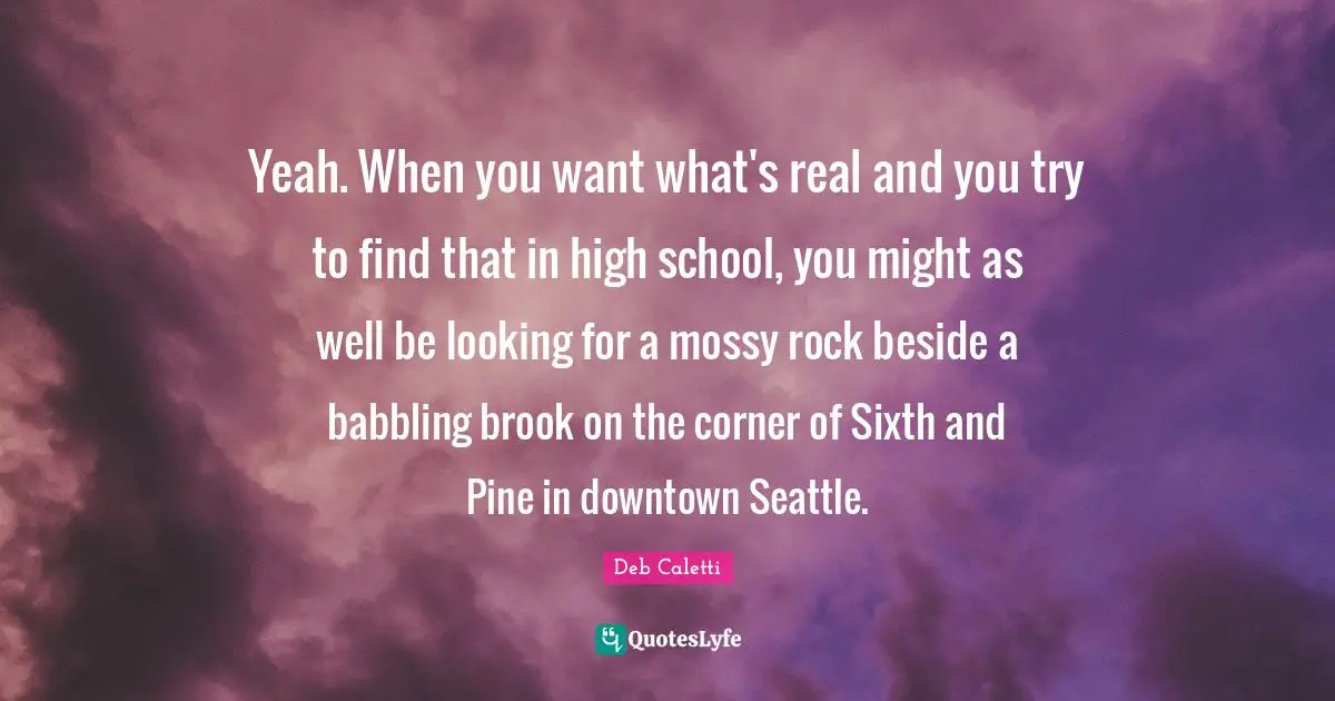 Yeah. When you want what's real and you try to find that in high school, you might as well be looking for a mossy rock beside a babbling brook on the corner of Sixth and Pine in downtown Seattle.