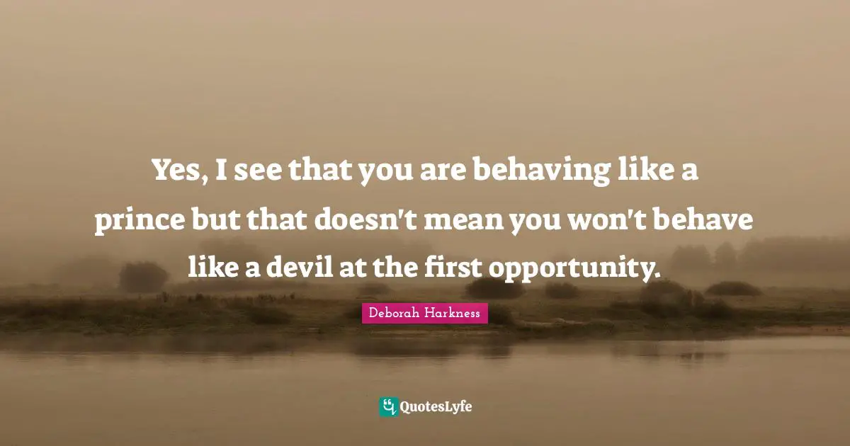 Yes, I see that you are behaving like a prince but that doesn't mean you won't behave like a devil at the first opportunity.