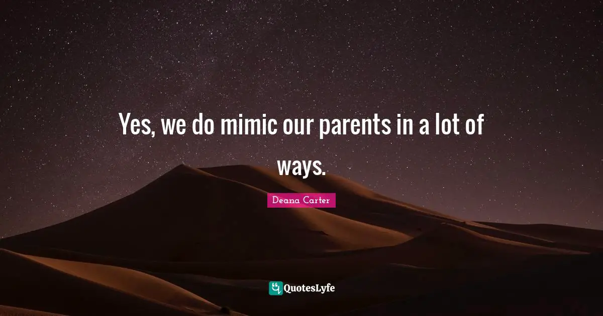 Yes, we do mimic our parents in a lot of ways.