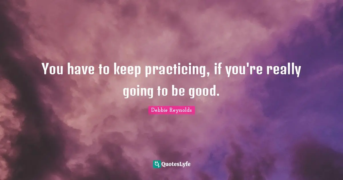 You have to keep practicing, if you're really going to be good.