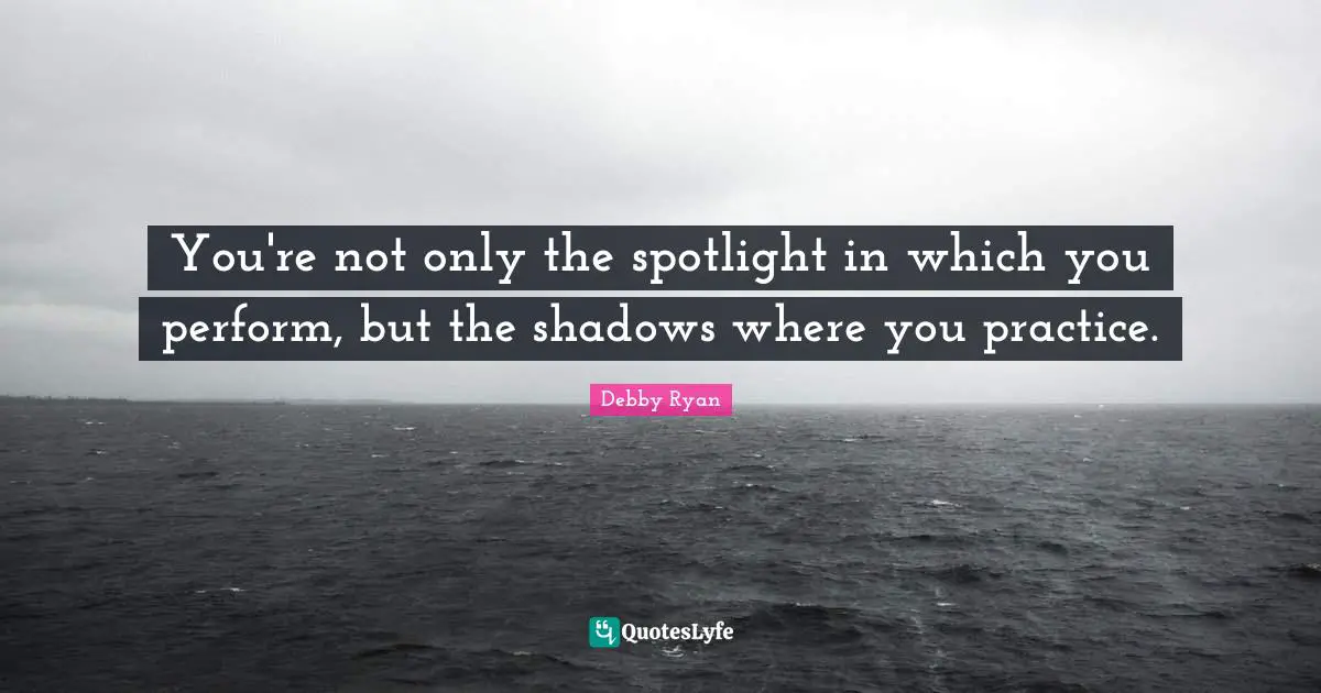 You're not only the spotlight in which you perform, but the shadows where you practice.