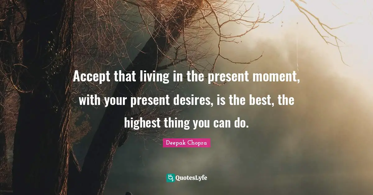 Accept that living in the present moment, with your present desires, is the best, the highest thing you can do.