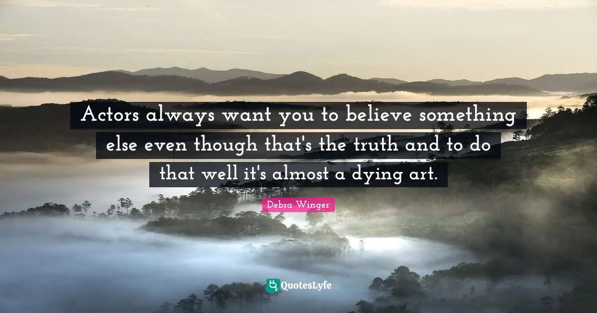 Actors always want you to believe something else even though that's the truth and to do that well it's almost a dying art.