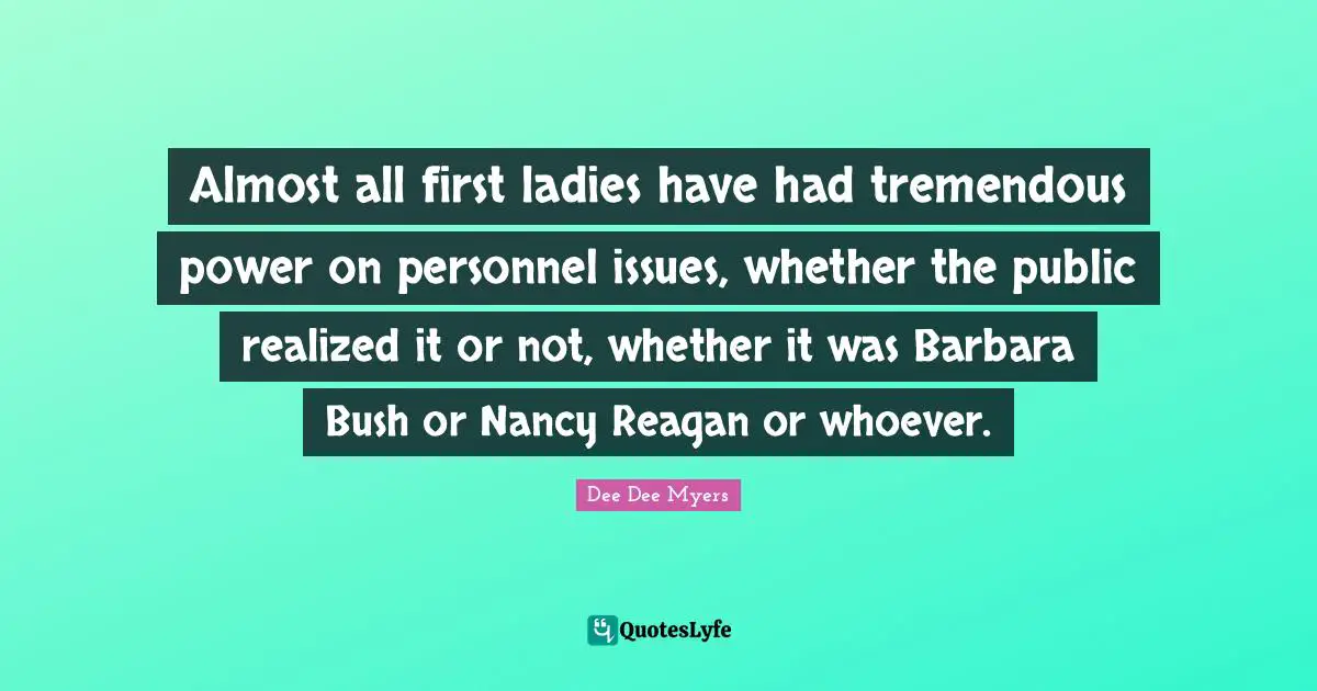 Almost all first ladies have had tremendous power on personnel issues, whether the public realized it or not, whether it was Barbara Bush or Nancy Reagan or whoever.