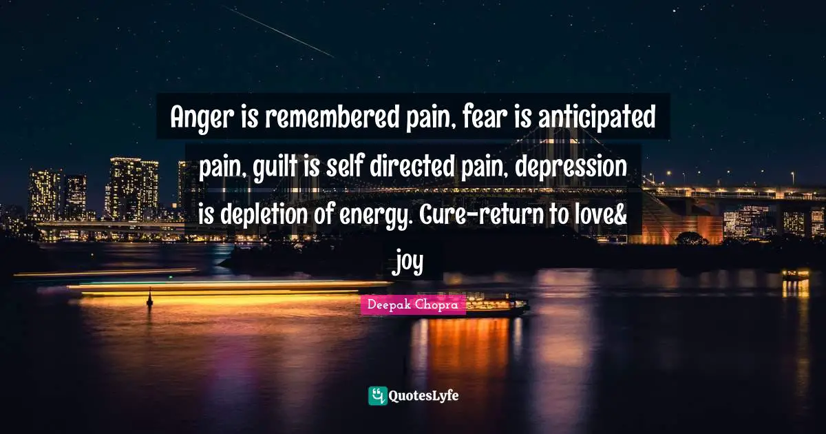 Anger is remembered pain, fear is anticipated pain, guilt is self directed pain, depression is depletion of energy. Cure-return to love& joy