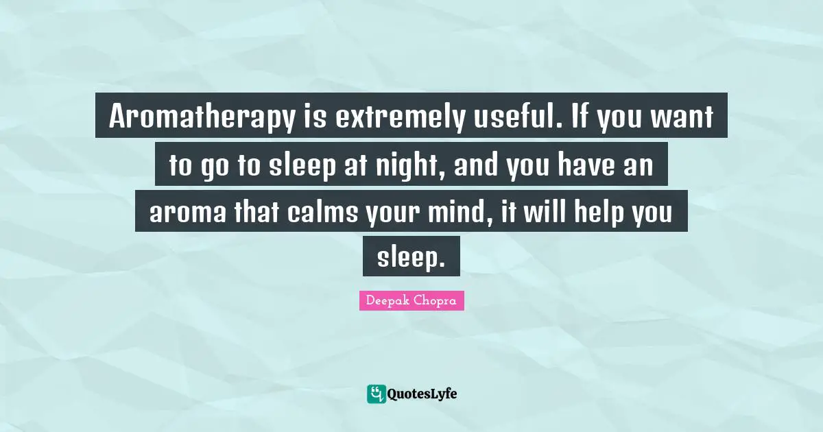 Aromatherapy is extremely useful. If you want to go to sleep at night, and you have an aroma that calms your mind, it will help you sleep.