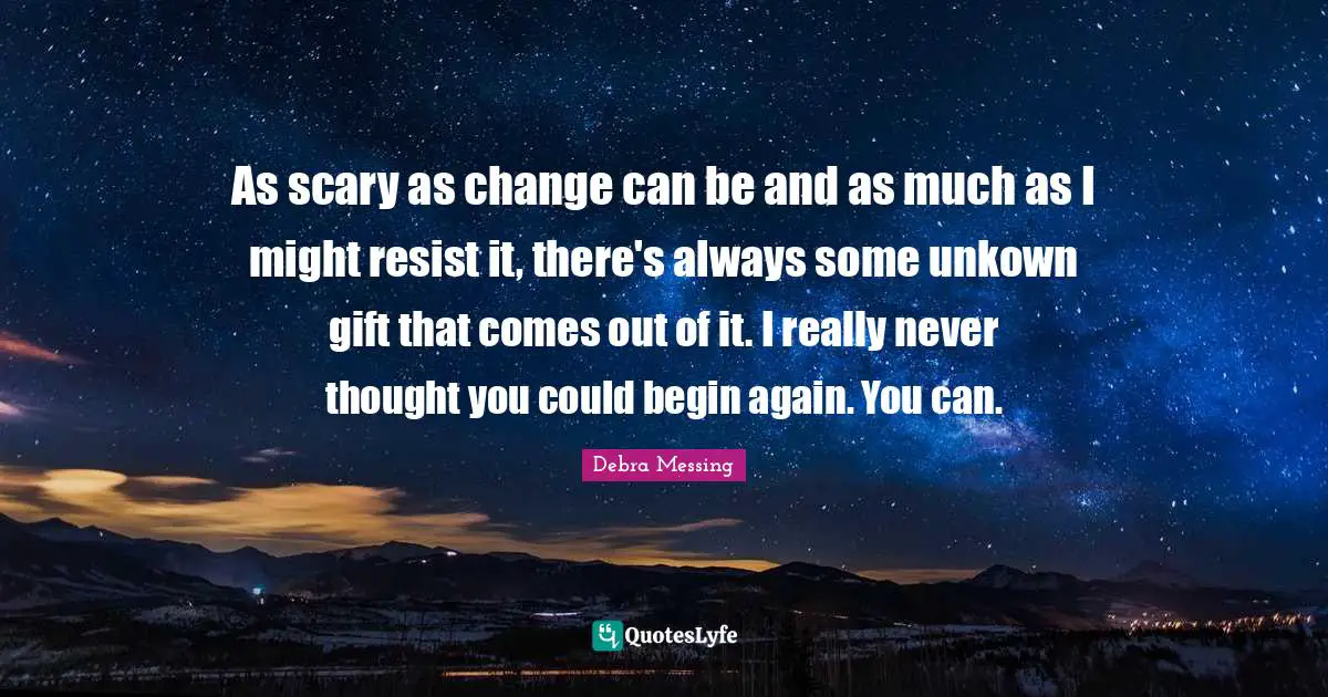 As scary as change can be and as much as I might resist it, there's always some unkown gift that comes out of it. I really never thought you could begin again. You can.