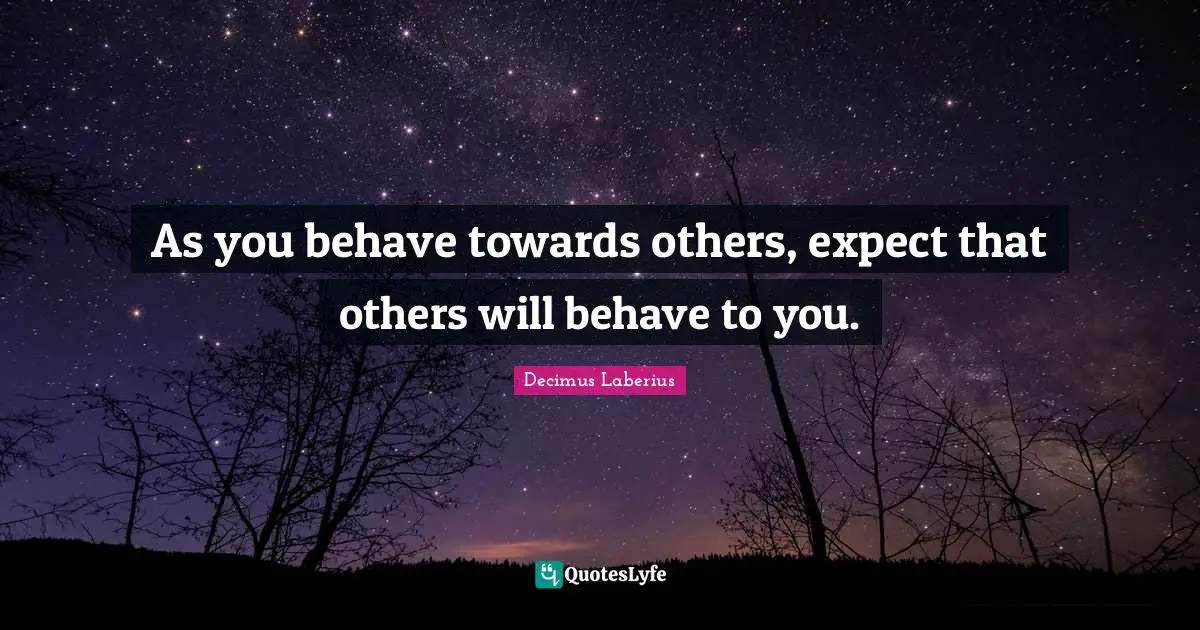 As you behave towards others, expect that others will behave to you.