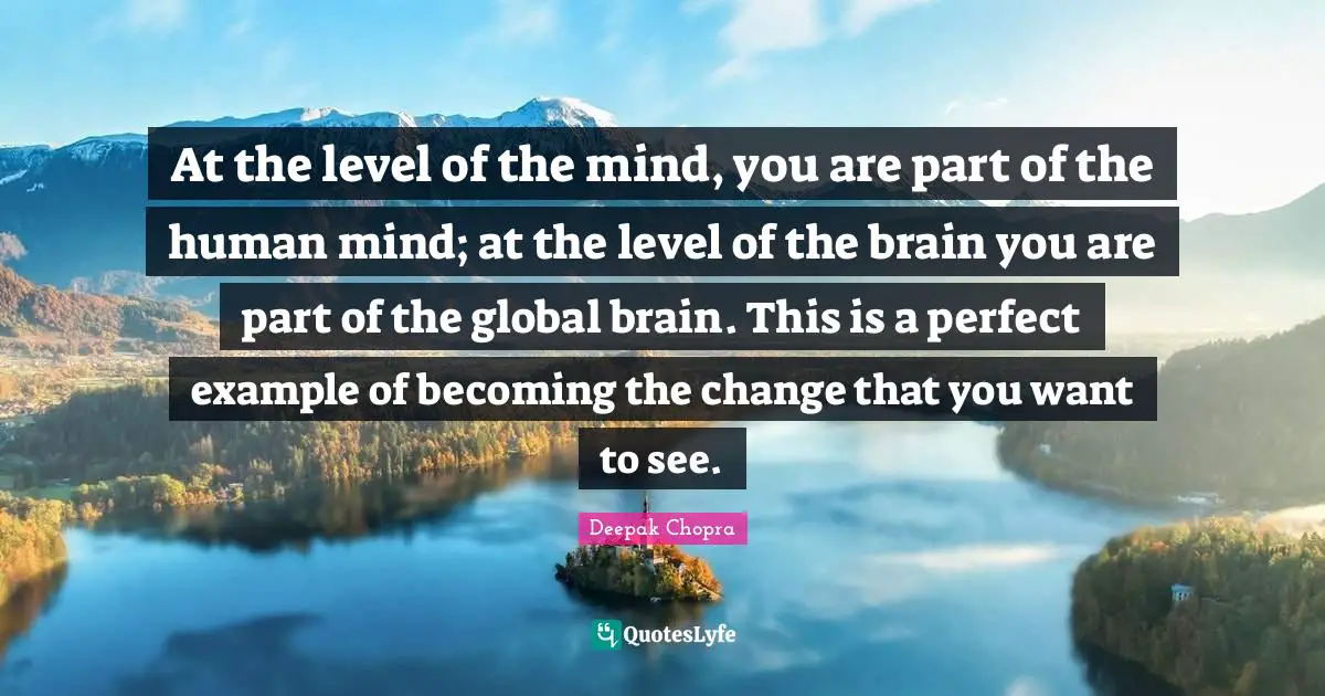 At the level of the mind, you are part of the human mind; at the level of the brain you are part of the global brain. This is a perfect example of becoming the change that you want to see.