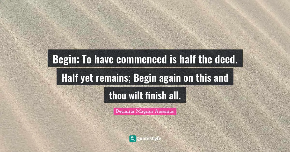 Begin: To have commenced is half the deed. Half yet remains; Begin again on this and thou wilt finish all.