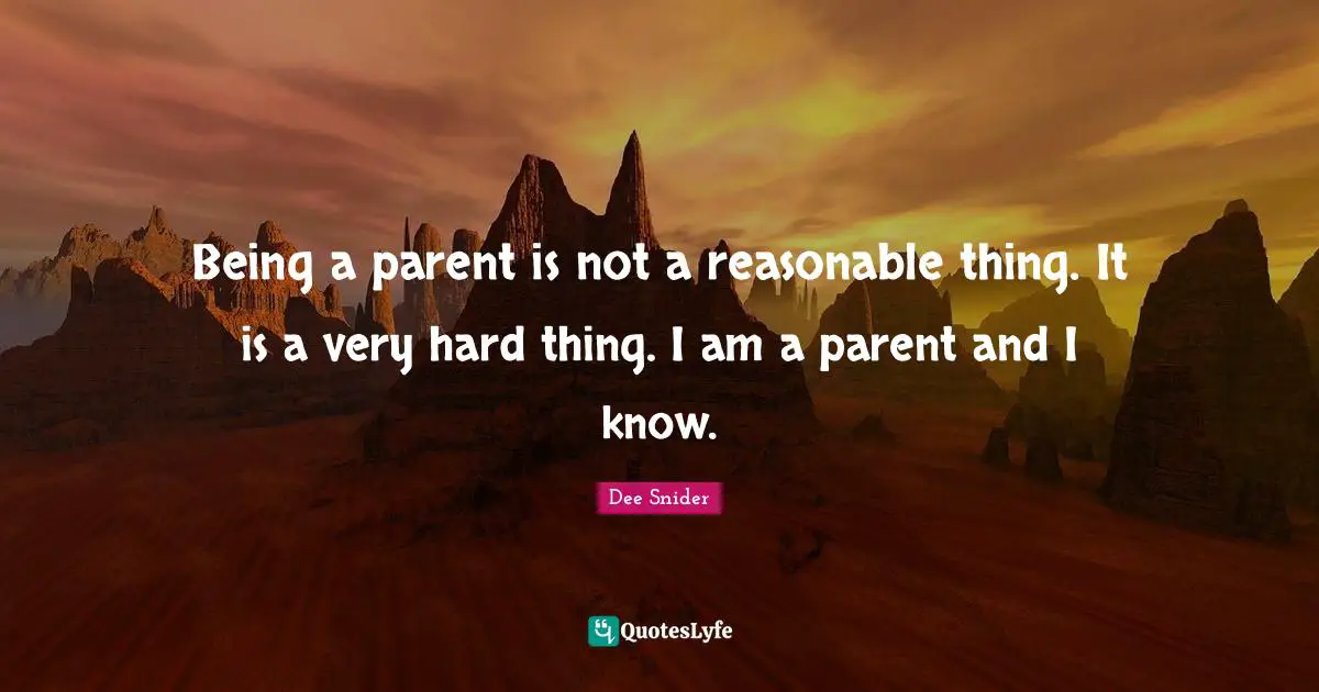 Being a parent is not a reasonable thing. It is a very hard thing. I am a parent and I know.