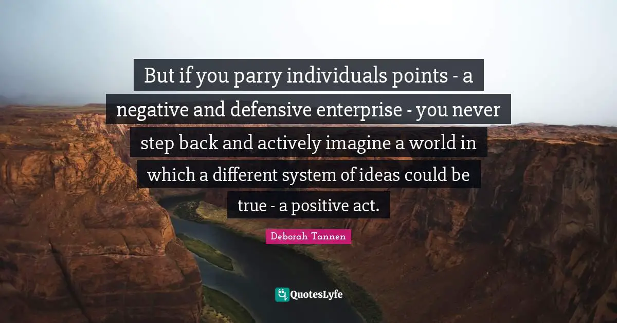But if you parry individuals points - a negative and defensive enterprise - you never step back and actively imagine a world in which a different system of ideas could be true - a positive act.