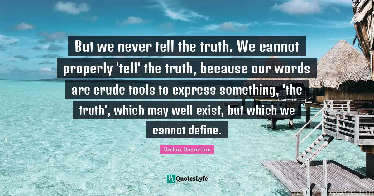 But we never tell the truth. We cannot properly 'tell' the truth, because our words are crude tools to express something, 'the truth', which may well exist, but which we cannot define.