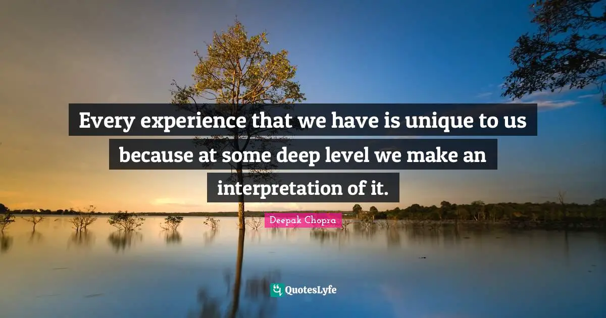 Every experience that we have is unique to us because at some deep level we make an interpretation of it.