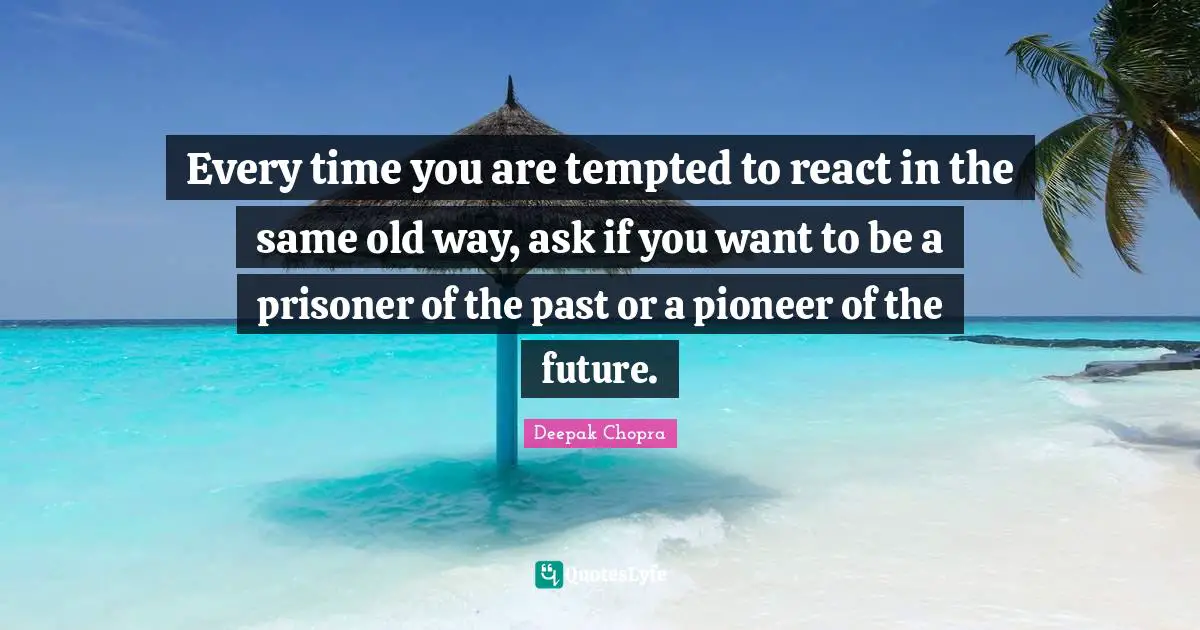 Every time you are tempted to react in the same old way, ask if you want to be a prisoner of the past or a pioneer of the future.