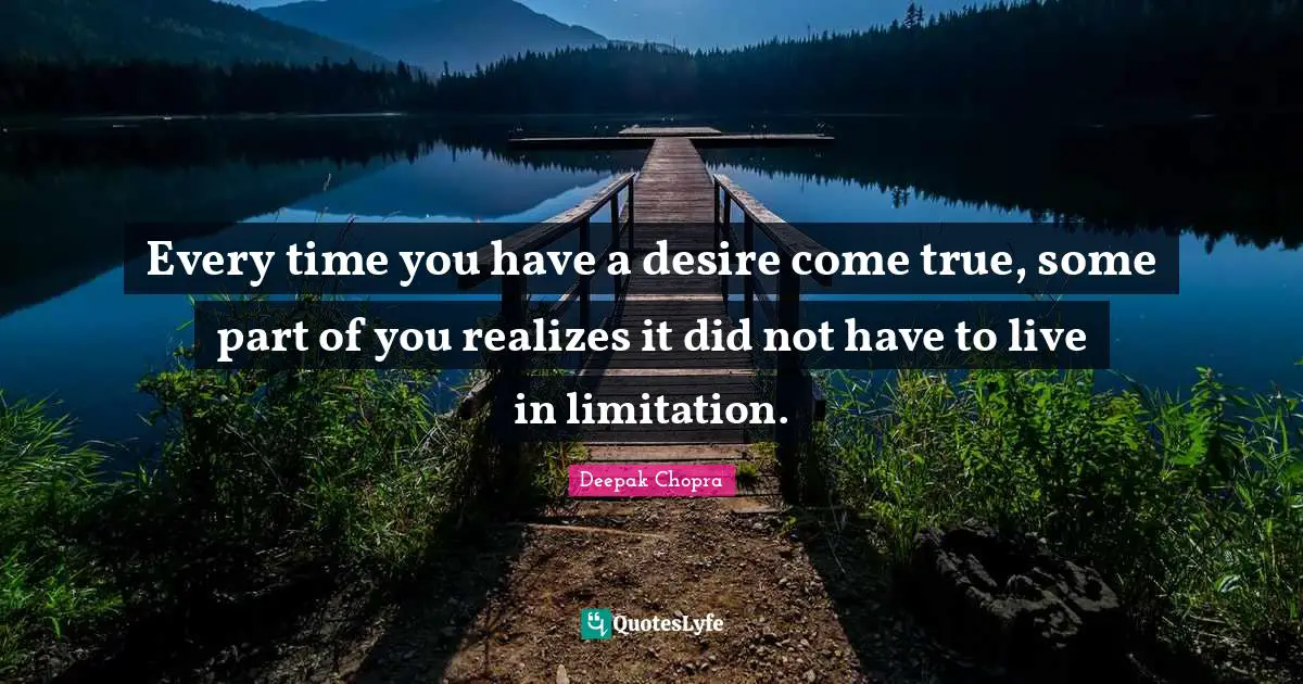 Every time you have a desire come true, some part of you realizes it did not have to live in limitation.