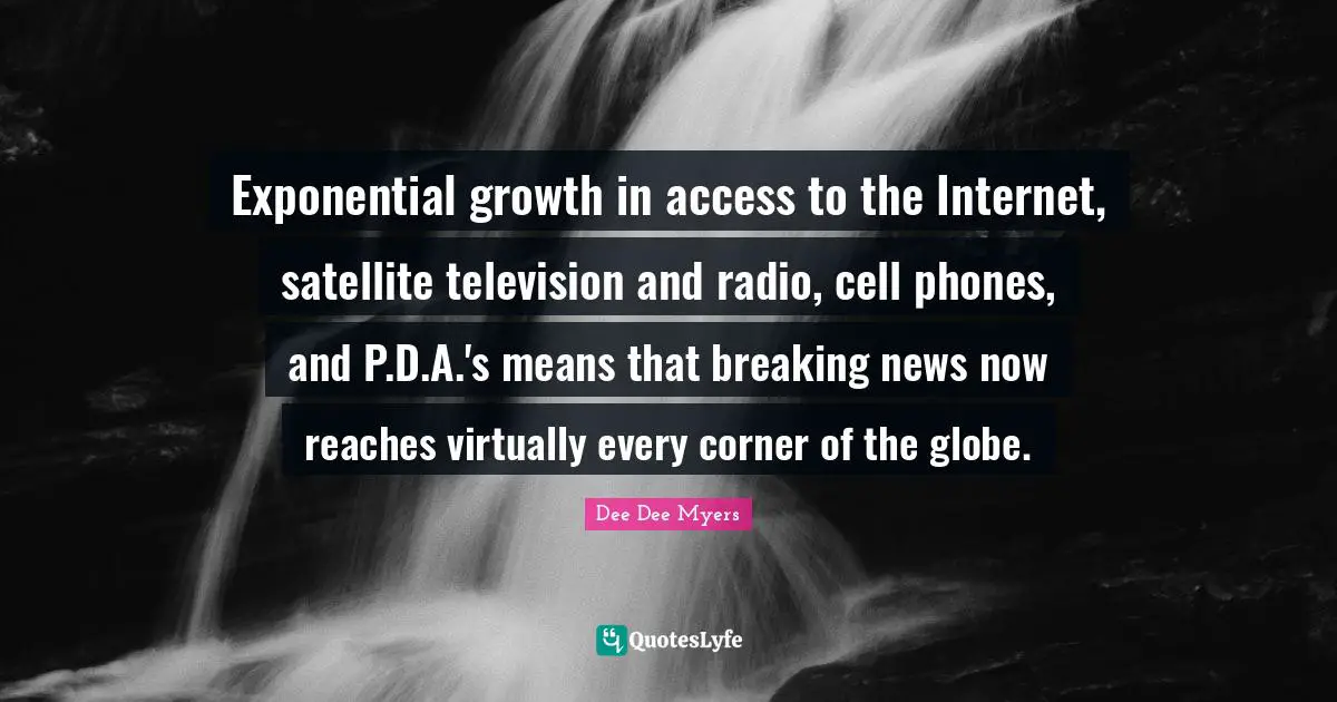 Exponential growth in access to the Internet, satellite television and radio, cell phones, and P.D.A.'s means that breaking news now reaches virtually every corner of the globe.