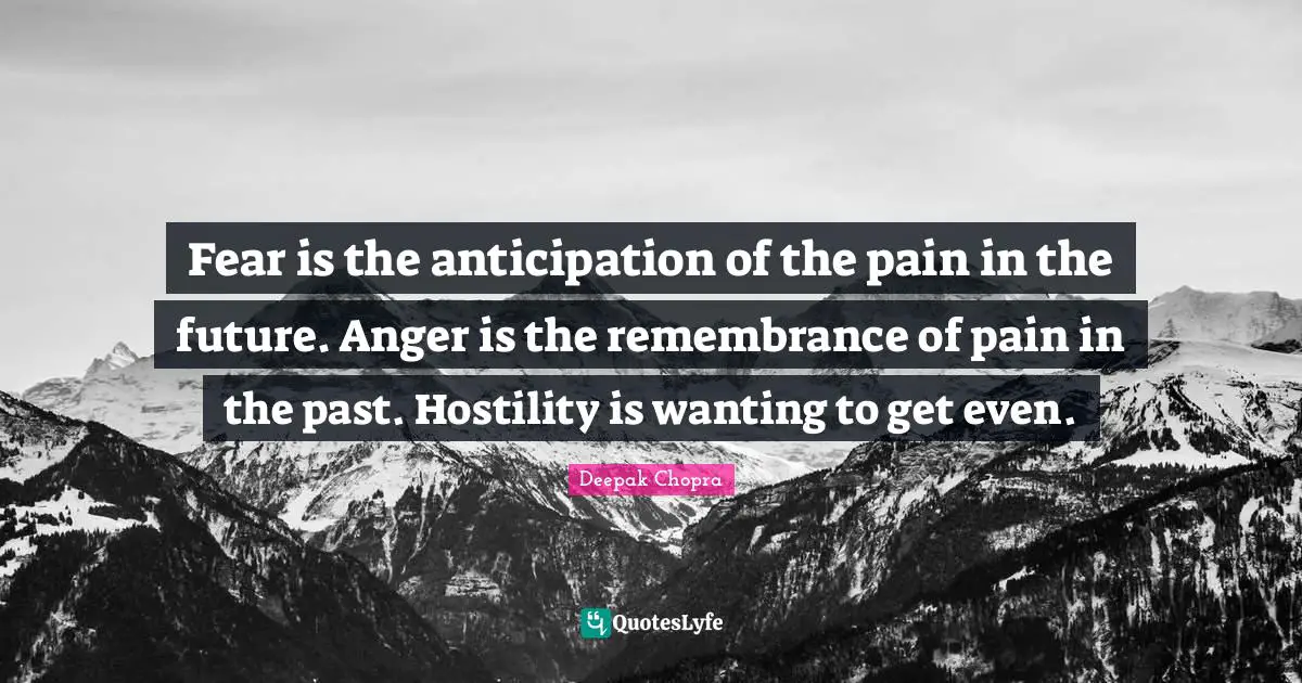Fear is the anticipation of the pain in the future. Anger is the remembrance of pain in the past. Hostility is wanting to get even.