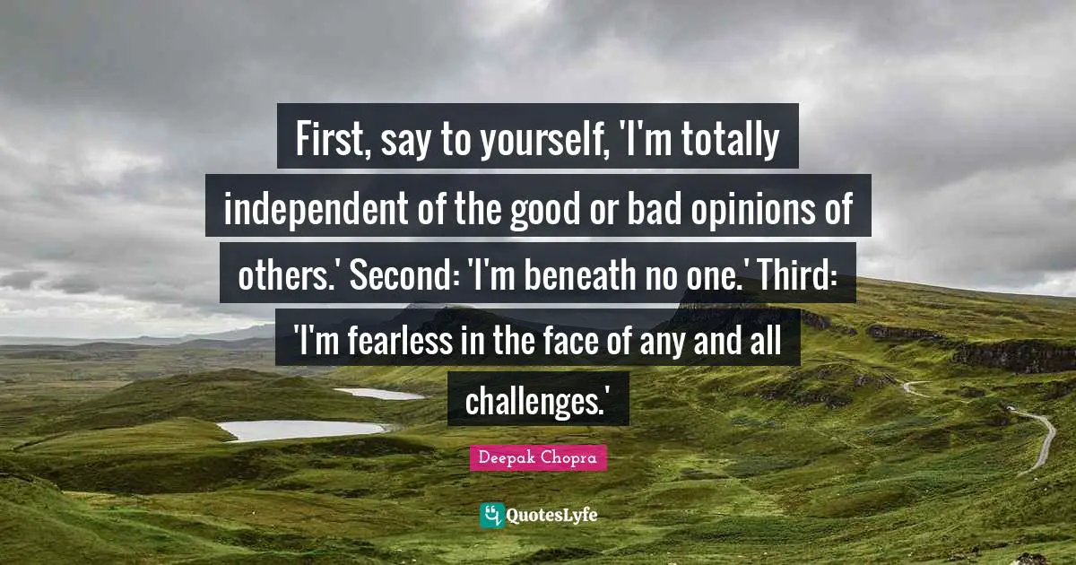 First, say to yourself, 'I'm totally independent of the good or bad opinions of others.' Second: 'I'm beneath no one.' Third: 'I'm fearless in the face of any and all challenges.'