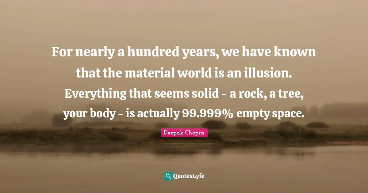 For nearly a hundred years, we have known that the material world is an illusion. Everything that seems solid - a rock, a tree, your body - is actually 99.999% empty space.