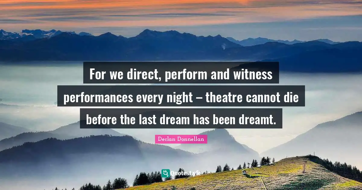 For we direct, perform and witness performances every night – theatre cannot die before the last dream has been dreamt.